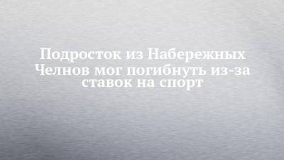 Подросток из Набережных Челнов мог погибнуть из-за ставок на спорт - chelny-izvest.ru - Россия - Набережные Челны
