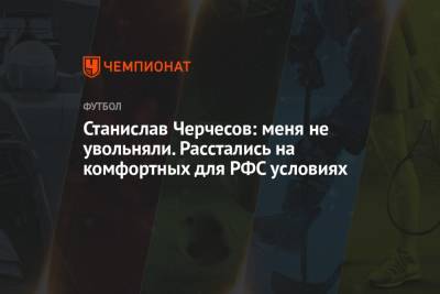 Станислав Черчесов - Станислав Черчесов: меня не увольняли. Расстались на комфортных для РФС условиях - championat.com - Россия