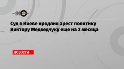 Виктор Медведчук - Суд в Киеве продлил арест политику Виктору Медведчуку еще на 2 месяца - echo.msk.ru - Украина - Киев