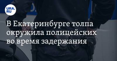 В Екатеринбурге толпа окружила полицейских во время задержания - ura.news - Екатеринбург