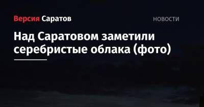 Над Саратовом заметили серебристые облака (фото) - nversia.ru - Россия - Саратовская обл. - Саратов