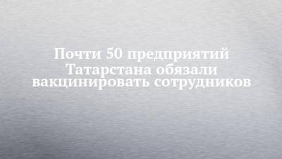 Любовь Авдонина - Почти 50 предприятий Татарстана обязали вакцинировать сотрудников - chelny-izvest.ru - респ. Татарстан