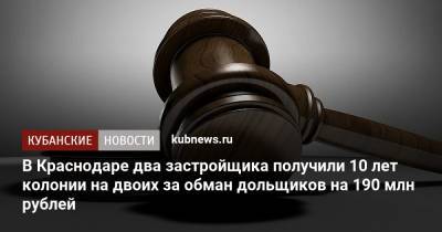 В Краснодаре два застройщика получили 10 лет колонии на двоих за обман дольщиков на 190 млн рублей - kubnews.ru - Краснодарский край - Краснодар