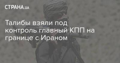 Талибы взяли под контроль главный КПП на границе с Ираном - strana.ua - США - Украина - Иран - Афганистан - Талибан