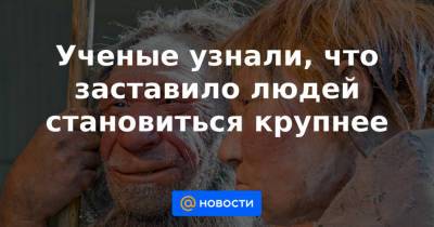 Ученые узнали, что заставило людей становиться крупнее - news.mail.ru