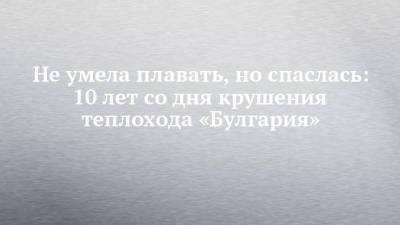 Не умела плавать, но спаслась: 10 лет со дня крушения теплохода «Булгария» - chelny-izvest.ru - Россия - Чсср