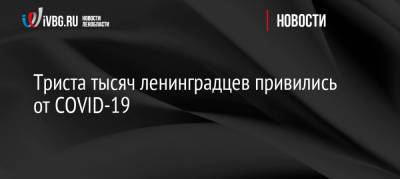 Триста тысяч ленинградцев привились от COVID-19 - ivbg.ru - Россия - Украина - Ленинградская обл. - Англия