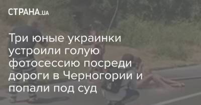 Три юные украинки устроили голую фотосессию посреди дороги в Черногории и попали под суд - strana.ua - Украина - Черногория