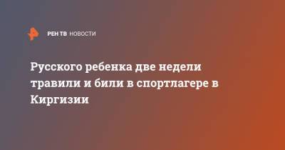 Русского ребенка две недели травили и били в спортлагере в Киргизии - ren.tv - Киргизия - Бишкек