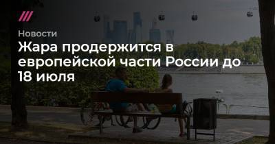 Жара продержится в европейской части России до 18 июля - tvrain.ru - Москва - Россия