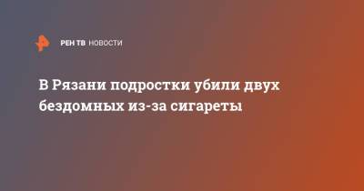 В Рязани подростки убили двух бездомных из-за сигареты - ren.tv - Рязань