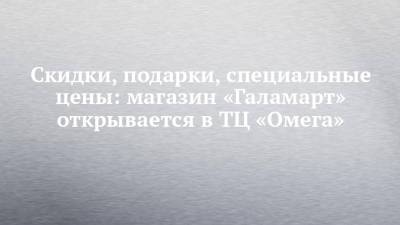 Скидки, подарки, специальные цены: магазин «Галамарт» открывается в ТЦ «Омега» - chelny-izvest.ru