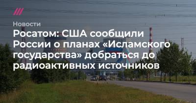 Росатом: США сообщили России о планах «Исламского государства» добраться до радиоактивных источников - tvrain.ru - Россия - США
