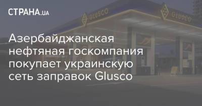 Азербайджанская нефтяная госкомпания покупает украинскую сеть заправок Glusco - strana.ua - Украина - Азербайджан
