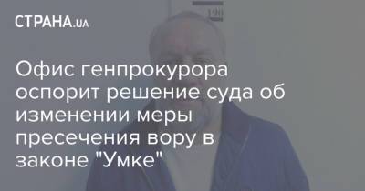 Офис генпрокурора оспорит решение суда об изменении меры пресечения вору в законе "Умке" - strana.ua - Украина