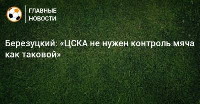 Алексей Березуцкий - Березуцкий: «ЦСКА не нужен контроль мяча как таковой» - bombardir.ru