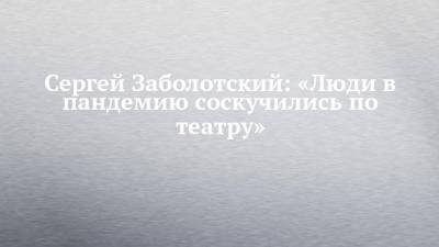 Сергей Заболотский: «Люди в пандемию соскучились по театру» - chelny-izvest.ru - Москва