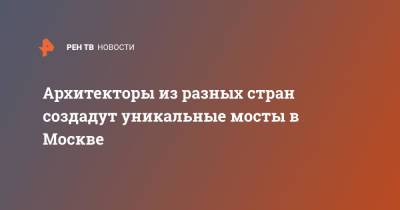 Сергей Собянин - Архитекторы из разных стран создадут уникальные мосты в Москве - ren.tv - Москва - Россия - Строительство