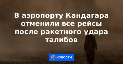 В аэропорту Кандагара отменили все рейсы после ракетного удара талибов - news.mail.ru - Россия - США - Афганистан