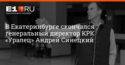 В Екатеринбурге скончался генеральный директор КРК «Уралец» Андрей Синецкий - e1.ru - Екатеринбург