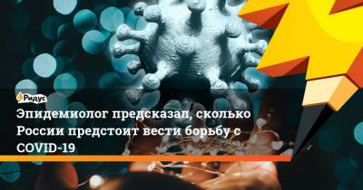 Павел Волчков - Александр Горелов - Эпидемиолог предсказал, сколько России предстоит вести борьбу с COVID-19 - ridus.ru - Россия