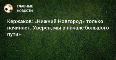 Александр Кержаков - Кержаков: «Нижний Новгород» только начинает. Уверен, мы в начале большого пути» - bombardir.ru - Нижний Новгород