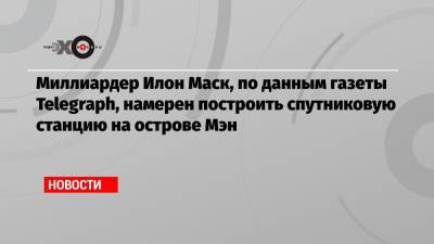 Илон Маск - Миллиардер Илон Маск, по данным газеты Telegraph, намерен построить спутниковую станцию на острове Мэн - echo.msk.ru - Англия - Остров Мэн
