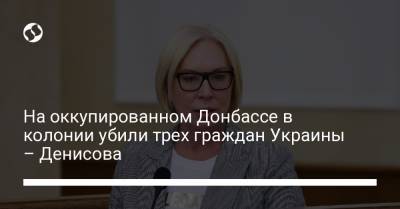Людмила Денисова - На оккупированном Донбассе в колонии убили трех граждан Украины – Денисова - liga.net - Украина - Донецкая обл.