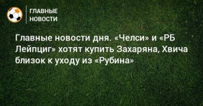 Главные новости дня. «Челси» и «РБ Лейпциг» хотят купить Захаряна, Хвича близок к уходу из «Рубина» - bombardir.ru - Сочи - Париж - Лиссабон