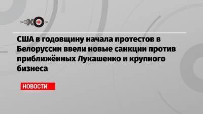 Александр Лукашенко - США в годовщину начала протестов в Белоруссии ввели новые санкции против приближённых Лукашенко и крупного бизнеса - echo.msk.ru - США - Белоруссия