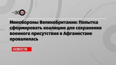 Бен Уоллес - Минобороны Великобритании: Попытка сформировать коалицию для сохранения военного присутствия в Афганистане провалилась - echo.msk.ru - Англия - Афганистан