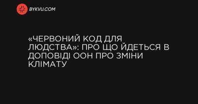 «Червоний код для людства»: про що йдеться в доповіді ООН про зміни клімату - bykvu.com - Украина