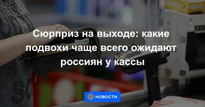 Сюрприз на выходе: какие подвохи чаще всего ожидают россиян у кассы - news.mail.ru