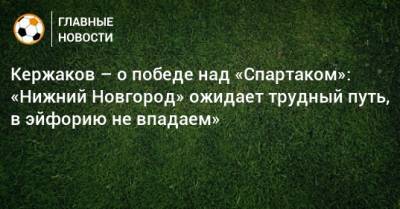 Александр Кержаков - Кержаков – о победе над «Спартаком»: «Нижний Новгород» ожидает трудный путь, в эйфорию не впадаем» - bombardir.ru - Россия - Нижний Новгород