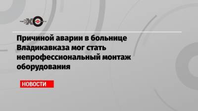 Причиной аварии в больнице Владикавказа мог стать непрофессиональный монтаж оборудования - echo.msk.ru - респ. Алания - Владикавказ