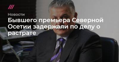 Бывшего премьера Северной Осетии задержали по делу о растрате - tvrain.ru - респ. Ингушетия - респ. Алания