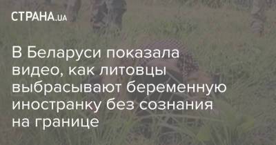 В Беларуси показала видео, как литовцы выбрасывают беременную иностранку без сознания на границе - strana.ua - Украина - Белоруссия - Литва