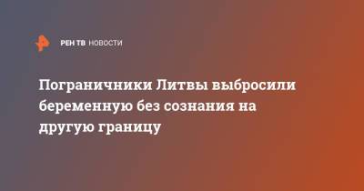 Пограничники Литвы выбросили беременную без сознания на другую границу - ren.tv - Белоруссия - Литва