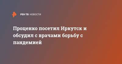 Денис Проценко - Проценко посетил Иркутск и обсудил с врачами борьбу с пандемией - ren.tv - Иркутск