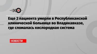 Еще 2 пациента умерли в Республиканской клинической больнице во Владикавказе, где сломалась кислородная система - echo.msk.ru - Владикавказ