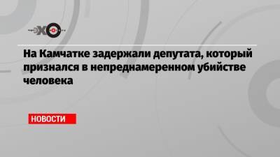 На Камчатке задержали депутата, который признался в непреднамеренном убийстве человека - echo.msk.ru - Камчатский край - Озерновский