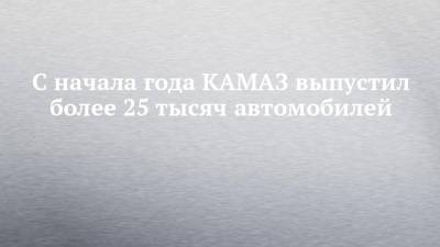 С начала года КАМАЗ выпустил более 25 тысяч автомобилей - chelny-izvest.ru - Камаз