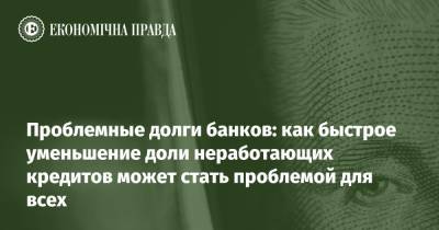 Проблемные долги банков: как быстрое уменьшение доли неработающих кредитов может стать проблемой для всех - epravda.com.ua - Украина