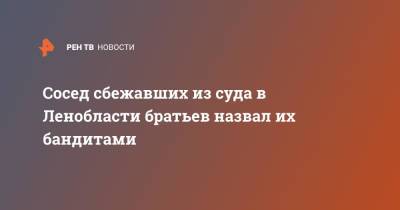 Сосед сбежавших из суда в Ленобласти братьев назвал их бандитами - ren.tv - Ленинградская обл.