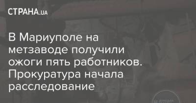 В Мариуполе на метзаводе получили ожоги пять работников. Прокуратура начала расследование - strana.ua - Украина - Донецк - Мариуполь