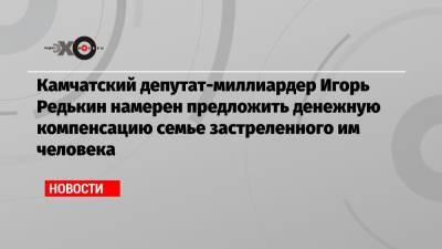 Игорь Редькин - Камчатский депутат-миллиардер Игорь Редькин намерен предложить денежную компенсацию семье застреленного им человека - echo.msk.ru - Камчатский край