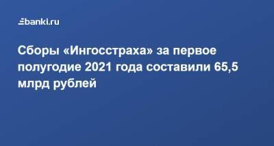 Сборы «Ингосстраха» за первое полугодие 2021 года составили 65,5 млрд рублей - smartmoney.one