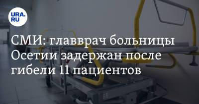 СМИ: главврач больницы Осетии задержан после гибели 11 пациентов - ura.news - Владикавказ