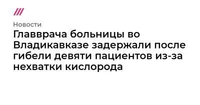 Главврача больницы во Владикавказе задержали после смерти девяти пациентов из-за нехватки кислорода - tvrain.ru - Россия - респ. Алания - Владикавказ