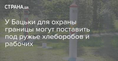 У Бацьки для охраны границы могут поставить под ружье хлеборобов и рабочих - strana.ua - Украина - Белоруссия - Польша - Литва